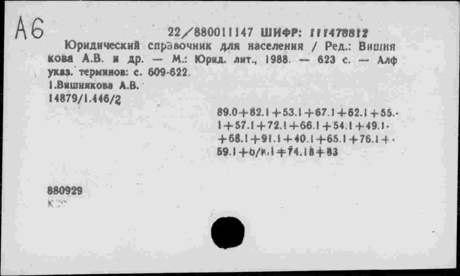 ﻿А6
22/880011147 ШИФР: 111478812
Юридический справочник для населения / Ред.: Вишня КОМ А.В. и др. - М.: Юрид. лит., 1988 — 823 с. — Алф указ, терминов: с. 609-622 і .Вишняком А.В.
14879/1.446/2
89.0+82.1+53.1+67.1+62.1+55.-1 + 57.1+ 72.1+66.1+54.1+49.1-+ 68.1 +91.1-4- 40.1+65.1+76.1 + •
591+Ь/К.1+74.18+83
880929 К